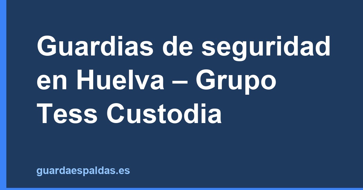 Guardias de seguridad en Huelva – Grupo Tess Custodia